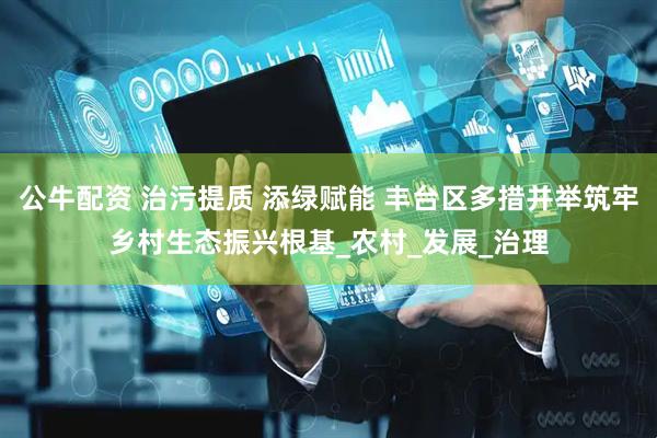 公牛配资 治污提质 添绿赋能 丰台区多措并举筑牢乡村生态振兴根基_农村_发展_治理