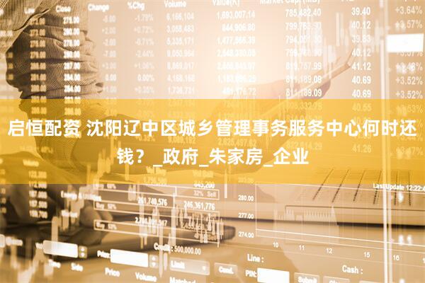 启恒配资 沈阳辽中区城乡管理事务服务中心何时还钱？_政府_朱家房_企业