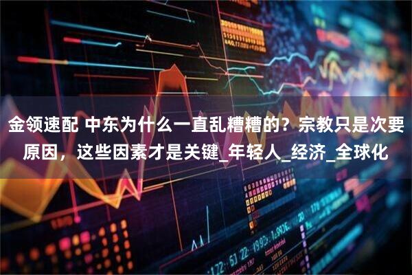 金领速配 中东为什么一直乱糟糟的？宗教只是次要原因，这些因素才是关键_年轻人_经济_全球化