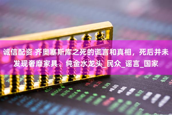 诚信配资 齐奥塞斯库之死的谎言和真相，死后并未发现奢靡家具、纯金水龙头_民众_谣言_国家