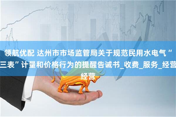 领航优配 达州市市场监管局关于规范民用水电气“三表”计量和价格行为的提醒告诫书_收费_服务_经营