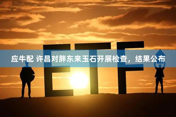 应牛配 许昌对胖东来玉石开展检查，结果公布