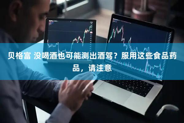 贝格富 没喝酒也可能测出酒驾？服用这些食品药品，请注意