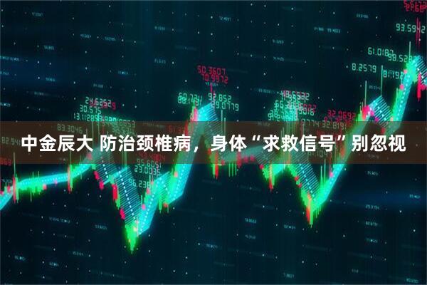 中金辰大 防治颈椎病，身体“求救信号”别忽视