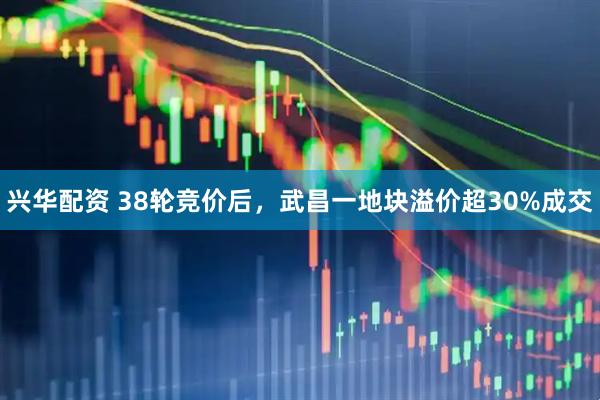 兴华配资 38轮竞价后，武昌一地块溢价超30%成交