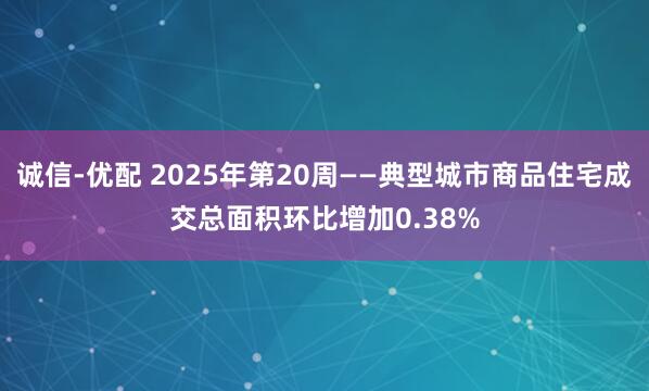诚信-优配 2025年第20周——典型城市商品住宅成交总面积环比增加0.38%