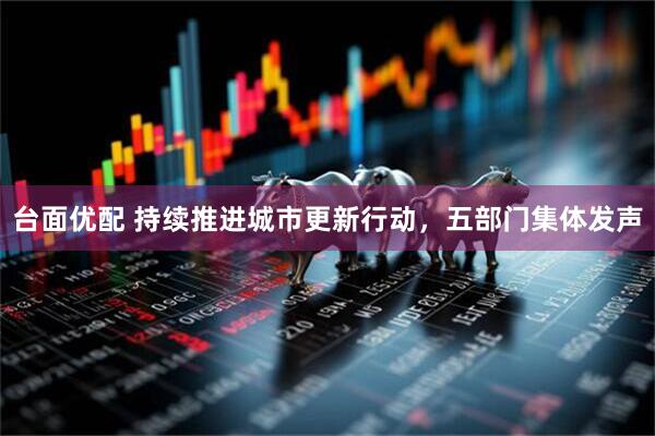 台面优配 持续推进城市更新行动，五部门集体发声
