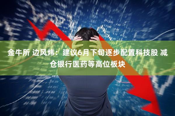 金牛所 边风炜：建议6月下旬逐步配置科技股 减仓银行医药等高位板块