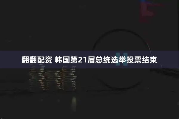 翻翻配资 韩国第21届总统选举投票结束