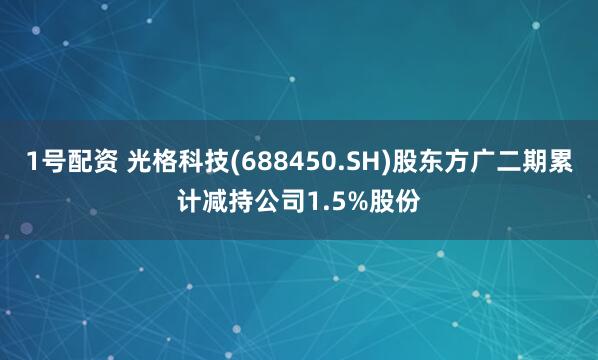 1号配资 光格科技(688450.SH)股东方广二期累计减持公司1.5%股份