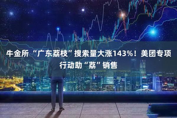 牛金所 “广东荔枝”搜索量大涨143%！美团专项行动助“荔”销售
