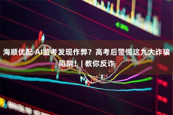 海顺优配 AI监考发现作弊？高考后警惕这九大诈骗陷阱！| 教你反诈