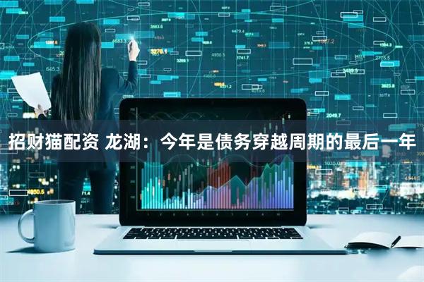 招财猫配资 龙湖：今年是债务穿越周期的最后一年