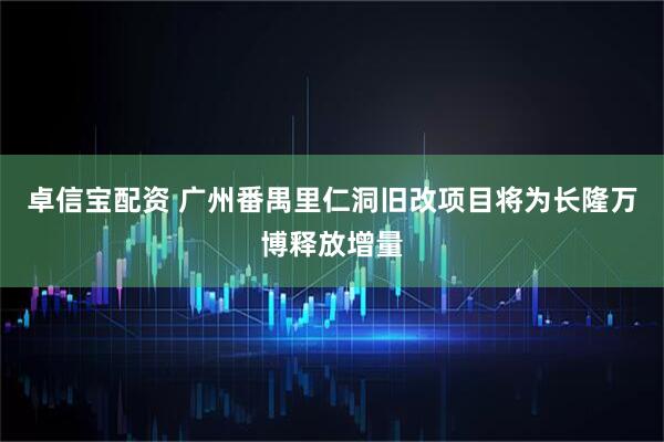 卓信宝配资 广州番禺里仁洞旧改项目将为长隆万博释放增量