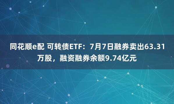 同花顺e配 可转债ETF：7月7日融券卖出63.31万股，融资融券余额9.74亿元