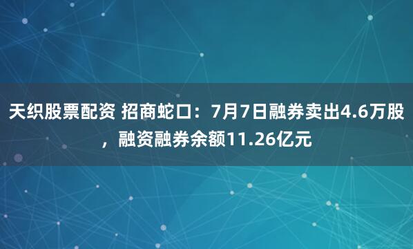 天织股票配资 招商蛇口：7月7日融券卖出4.6万股，融资融券余额11.26亿元