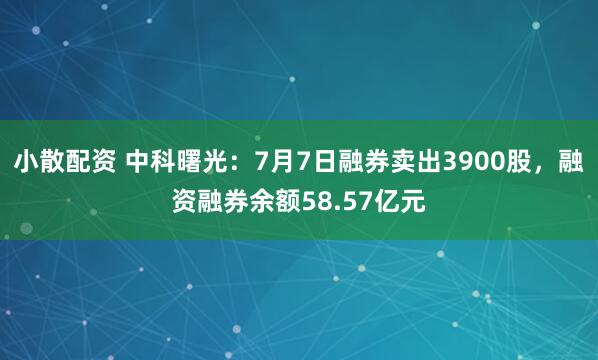 小散配资 中科曙光：7月7日融券卖出3900股，融资融券余额58.57亿元