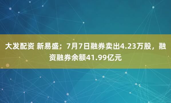 大发配资 新易盛：7月7日融券卖出4.23万股，融资融券余额41.99亿元