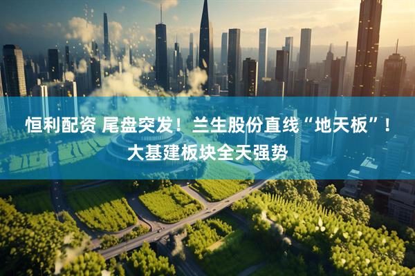 恒利配资 尾盘突发！兰生股份直线“地天板”！大基建板块全天强势