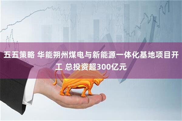 五五策略 华能朔州煤电与新能源一体化基地项目开工 总投资超300亿元