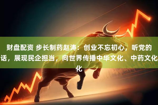 财盘配资 步长制药赵涛：创业不忘初心，听党的话，展现民企担当，向世界传播中华文化、中药文化
