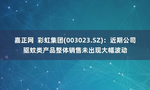 嘉正网  彩虹集团(003023.SZ)：近期公司驱蚊类产品整体销售未出现大幅波动