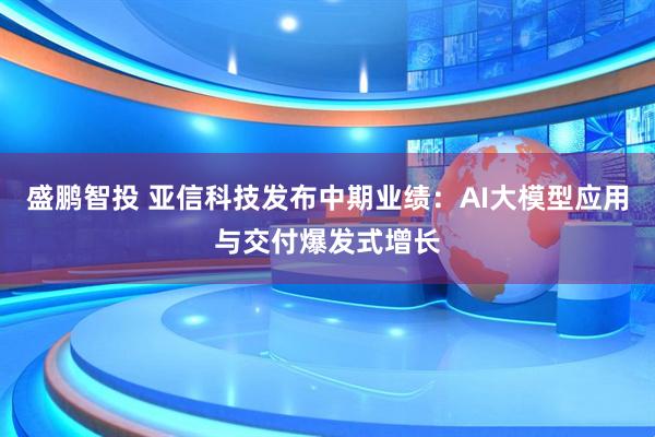 盛鹏智投 亚信科技发布中期业绩：AI大模型应用与交付爆发式增长