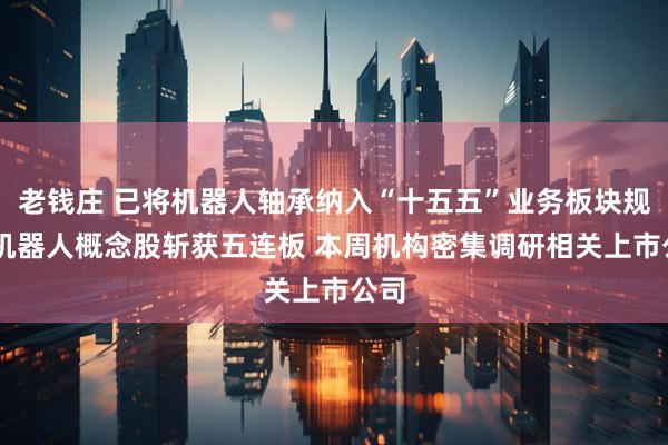 老钱庄 已将机器人轴承纳入“十五五”业务板块规划 机器人概念股斩获五连板 本周机构密集调研相关上市公司