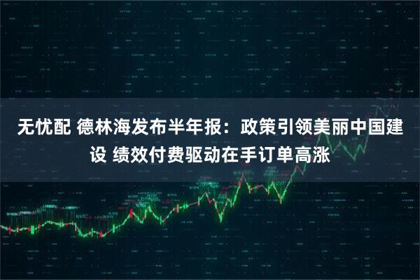 无忧配 德林海发布半年报：政策引领美丽中国建设 绩效付费驱动在手订单高涨
