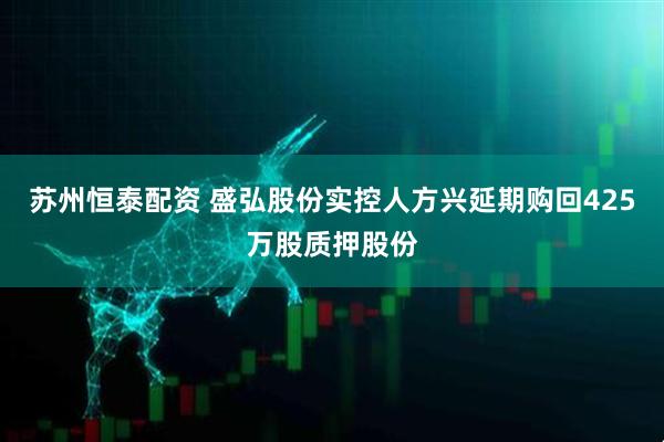 苏州恒泰配资 盛弘股份实控人方兴延期购回425万股质押股份