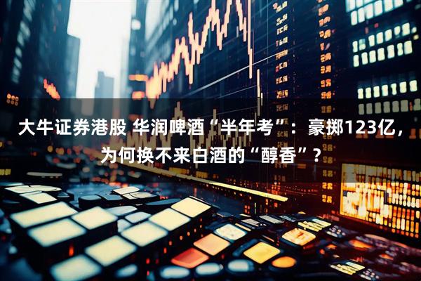 大牛证券港股 华润啤酒“半年考”：豪掷123亿，为何换不来白酒的“醇香”？