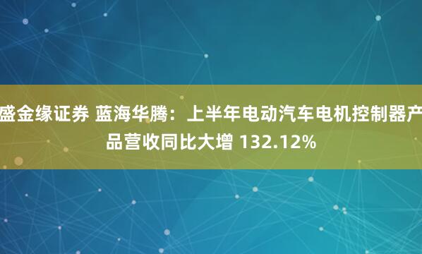 盛金缘证券 蓝海华腾：上半年电动汽车电机控制器产品营收同比大增 132.12%