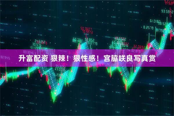 升富配资 狠辣！狠性感！宫脇咲良写真赏