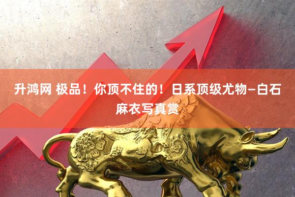升鸿网 极品！你顶不住的！日系顶级尤物—白石麻衣写真赏