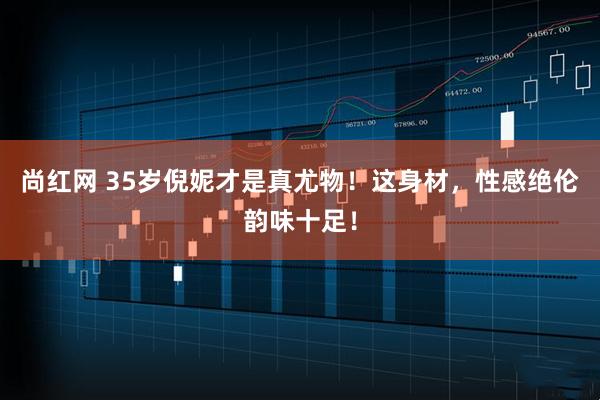 尚红网 35岁倪妮才是真尤物！这身材，性感绝伦韵味十足！