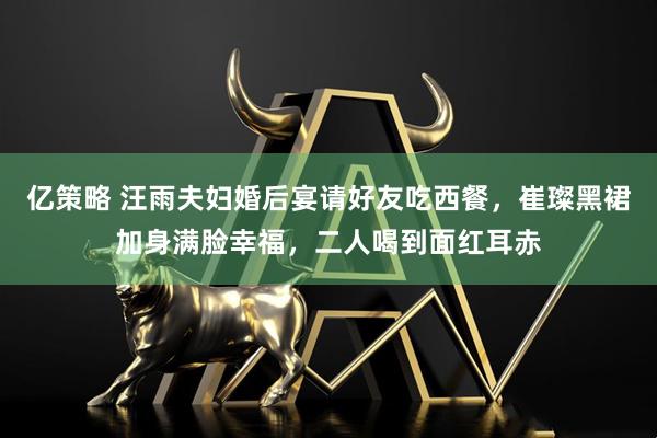 亿策略 汪雨夫妇婚后宴请好友吃西餐，崔璨黑裙加身满脸幸福，二人喝到面红耳赤