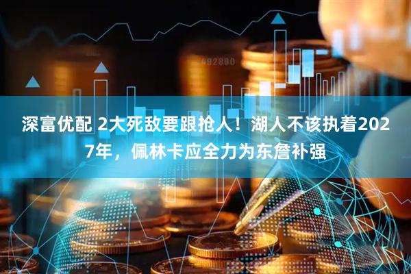 深富优配 2大死敌要跟抢人！湖人不该执着2027年，佩林卡应全力为东詹补强