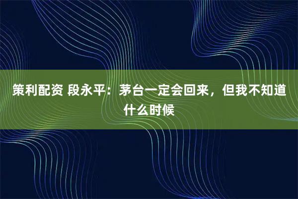 策利配资 段永平：茅台一定会回来，但我不知道什么时候