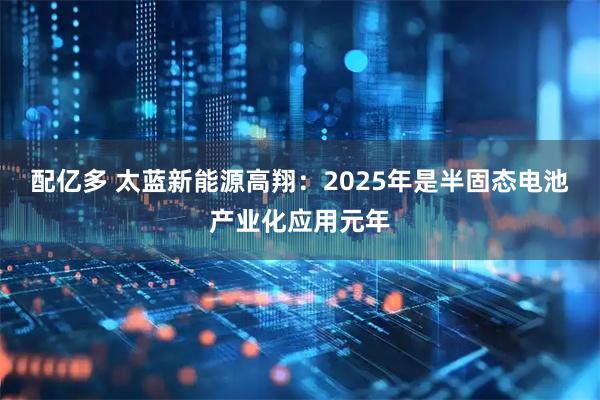 配亿多 太蓝新能源高翔：2025年是半固态电池产业化应用元年
