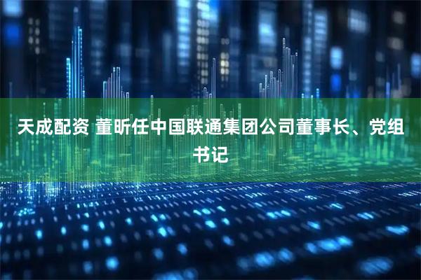 天成配资 董昕任中国联通集团公司董事长、党组书记