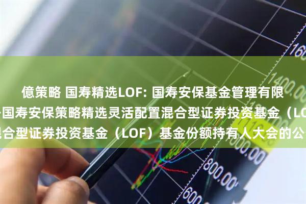 億策略 国寿精选LOF: 国寿安保基金管理有限公司关于以通讯方式召开国寿安保策略精选灵活配置混合型证券投资基金（LOF）基金份额持有人大会的公告