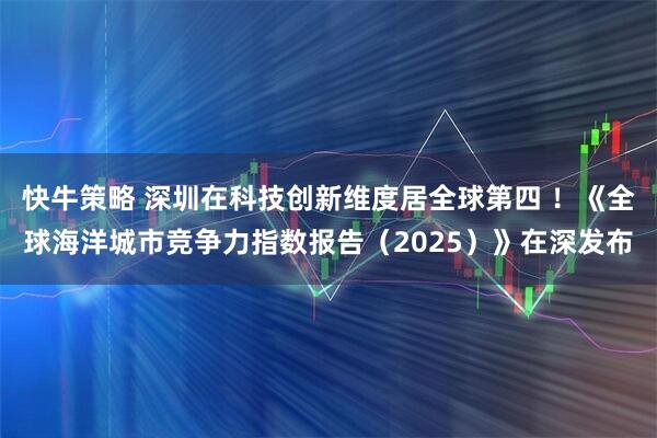 快牛策略 深圳在科技创新维度居全球第四 ！《全球海洋城市竞争力指数报告（2025）》在深发布