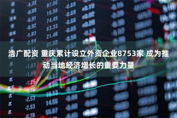 浩广配资 重庆累计设立外资企业8753家 成为推动当地经济增长的重要力量