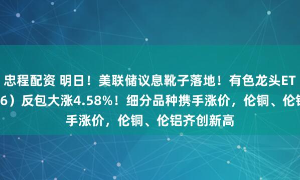 忠程配资 明日！美联储议息靴子落地！有色龙头ETF（159876）反包大涨4.58%！细分品种携手涨价，伦铜、伦铝齐创新高