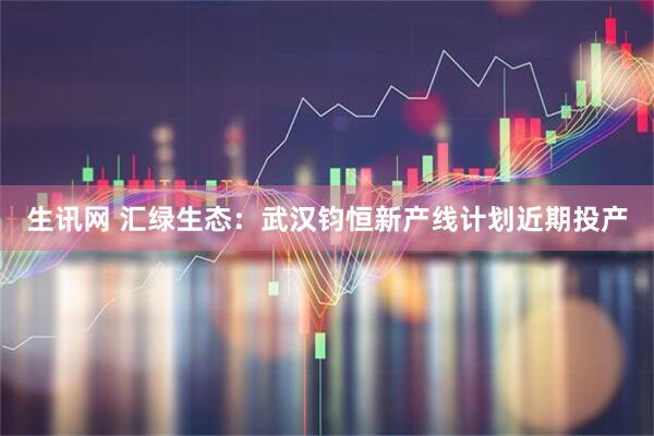 生讯网 汇绿生态：武汉钧恒新产线计划近期投产