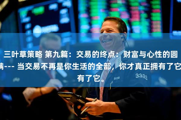 三叶草策略 第九篇：交易的终点：财富与心性的圆满--- 当交易不再是你生活的全部，你才真正拥有了它。