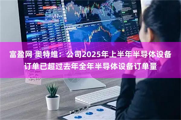 富盈网 奥特维：公司2025年上半年半导体设备订单已超过去年全年半导体设备订单量