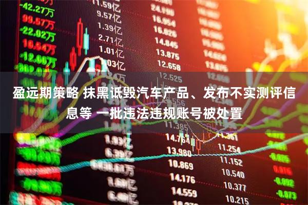 盈远期策略 抹黑诋毁汽车产品、发布不实测评信息等 一批违法违规账号被处置
