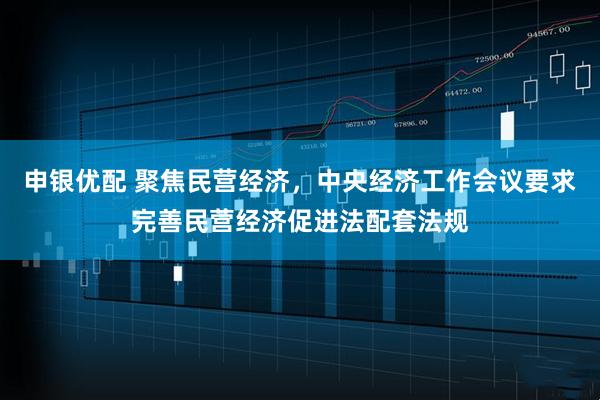 申银优配 聚焦民营经济，中央经济工作会议要求完善民营经济促进法配套法规