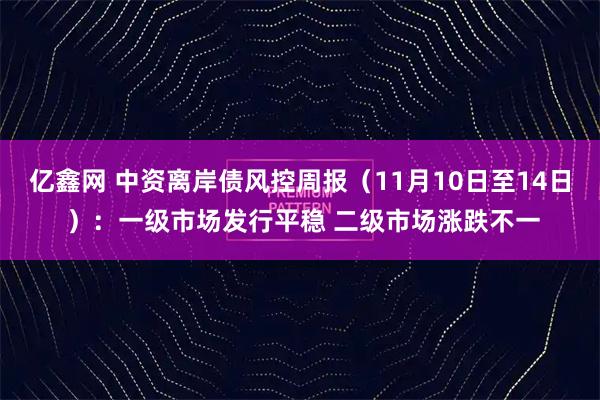 亿鑫网 中资离岸债风控周报（11月10日至14日 ）：一级市场发行平稳 二级市场涨跌不一